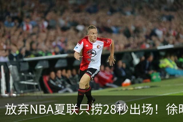 放弃NBA夏联只捞28秒出场！徐昕推迟报到，打响反抗固化集训第一枪