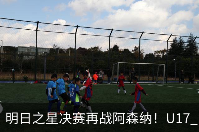 明日之星决赛再战阿森纳！U17 国足主帅浮嶋敏直言：非常期待这场对决