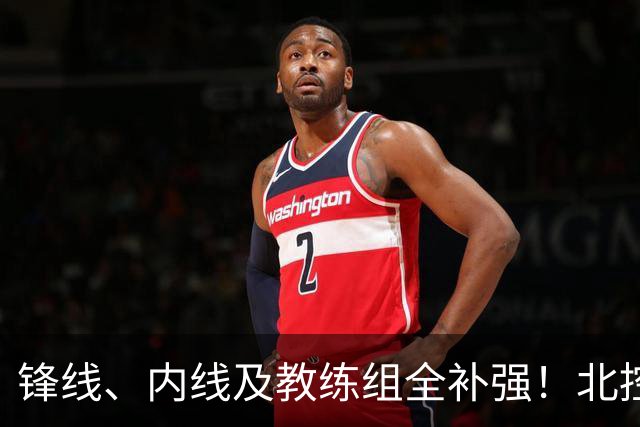 锋线、内线及教练组全补强！北控没抢大鱼，却赢了整个休赛期