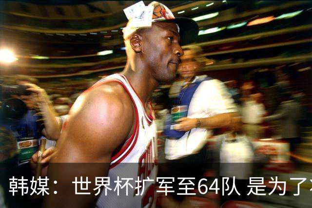 韩媒：世界杯扩军至64队 是为了将中国队送进决赛圈